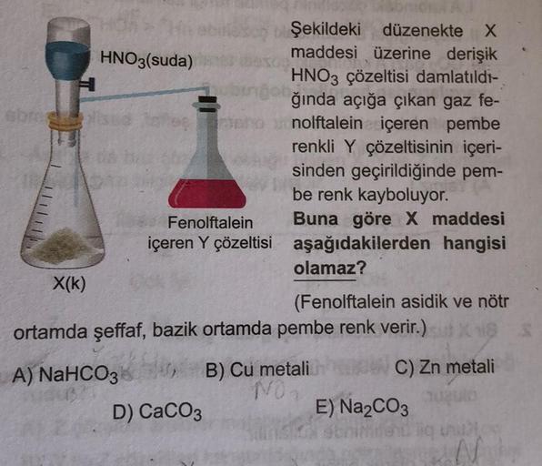 HNO3(suda)
obros
X(K)
sed lahe
bingo
Fenolftalein
içeren Y çözeltisi
Şekildeki düzenekte X
maddesi üzerine derişik
HNO3 çözeltisi damlatıldı-
ğında açığa çıkan gaz fe-
nolftalein içeren pembe
renkli Y çözeltisinin içeri-
sinden geçirildiğinde pem-
be renk 