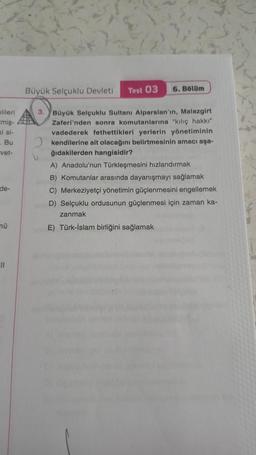 lileri
cmiş-
ki si-
- Bu
-vet-
de-
mü
11
6. Bölüm
Büyük Selçuklu Devleti Test 03
3. Büyük Selçuklu Sultanı Alparslan'ın, Malazgirt
Zaferi'nden sonra komutanlarına "kılıç hakkı"
vadederek fethettikleri yerlerin yönetiminin
kendilerine ait olacağını belirtmesinin amacı aşa-
ğıdakilerden hangisidir?
A) Anadolu'nun Türkleşmesini hızlandırmak
B) Komutanlar arasında dayanışmayı sağlamak
C) Merkeziyetçi yönetimin güçlenmesini engellemek
D) Selçuklu ordusunun güçlenmesi için zaman ka-
zanmak
E) Türk-İslam birliğini sağlamak