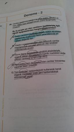 m
Yanıt Yayınları
Deneme -2
20. Canlılar beslenme şekillerine göre üretici, tüketici ve
hem üretici hem tüketicPolmak üzere üç gurupta
incelenir.
Bu üç grupta yer alan canlıların özellikleriyle ilgili
olarak aşağıdakilerden hangisi söylenemez?
A) Üretici canlıların biyokütle değeri, bütün ekosistem
çeşitlerinde oluşturulan besin piramitlerinde en
yüksek değerde olur.
BY Tüketici organizmalardan olan holozoik canlılar
besinlerini katı parçalar şeklinde alıp sindirim
sistemlerinde sindirir.
CHücre dışına salgıladıkları sindirim enzimleriyle
organik atıkları parçalayıp inorganik maddeleri açığa
çıkaran canlılara ayrıştırıcılar denir.
D) Hem üretici hem de tüketici olan canlılar fotosentez
yaparak besin üretebilir.
E) Tüm üreticiler, karbondioksiti kullanarak kendi
organik maddeleri üretir yani karbondioksit
özümlemesi yapar.