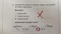 Suble
e sobivad meda
16. Endotermik çözünen X tuzunun doygun sulu çözeltisi
bir miktar soğutuluyor.
Buna göre;
1. Çözünürlük
II. Çözelti derişimi
15 III. Çözelti kütlesi
x
verilenlerden hangileri azalır?
Yalnızl
D) I ve II
B) Yalnız II
C) Yalnız III
E) II ve III