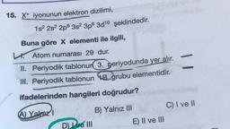 15. X+ iyonunun elektron dizilimi,
1s² 2s² 2p 3s² 3p6 3d10 şeklindedir.
Buna göre X elementi ile ilgili,
L.Atom numarası 29 dur.
II. Periyodik tablonun 3. periyodunda yer alır.
III. Periyodik tablonun B grubu elementidir.
WASHLANDON
ifadelerinden hangileri doğrudur?
A) Yalnızl
O
D) I ve III
B) Yalnız III
E) II ve III
C) I ve II