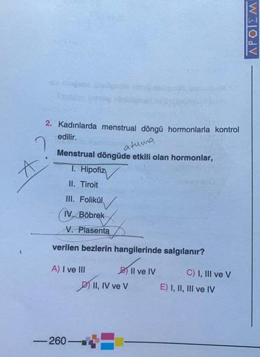 2. Kadınlarda menstrual döngü hormonlarla kontrol
edilir.
A
atuma
Menstrual döngüde etkili olan hormonlar,
T. Hipofiz
II. Tiroit
III. Folikül
IV. Böbrek
V. Plasenta
verilen bezlerin hangilerinde salgılanır?
A) I ve III
260
II, IV ve V
Il ve IV
C) I, III ve