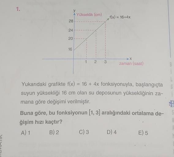 De
1.
28
24
20
A Yükseklik (cm)
16
1 2 3
f(x) = 16+4x
Yukarıdaki grafikte f(x) = 16+ 4x fonksiyonuyla, başlangıçta
suyun yüksekliği 16 cm olan su deposunun yüksekliğinin za-
mana göre değişimi verilmiştir.
C) 3
>X
zaman (saat)
Buna göre, bu fonksiyonun [1,