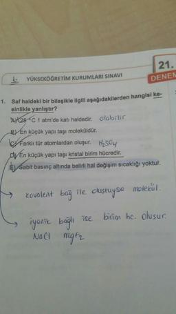 b
YÜKSEKÖĞRETİM KURUMLARI SINAVI
1. Saf haldeki bir bileşikle ilgili aşağıdakilerden hangisi ke-
sinlikle yanlıştır?
A25 C 1 atm'de katı haldedir. olabilir
BY En küçük yapı taşı moleküldür.
Farklı tür atomlardan oluşur.
DVEn küçük yapı taşı kristal birim hücredir.
E Sabit basınç altında belirli hal değişim sıcaklığı yoktur.
kovalent bağ
21.
DENEN
ile oluştuyse
iyonik bağlı ise
NOCI MgF₂
molekul.
birim hc. oluşur.