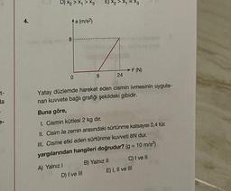 20
t-
da
e-
4.
nalog onog
D) x₂ > X₁ > X3
8
0
A) Yalnız I
a (m/s²)
>
E) X₂ > X₁ = X3
Obuv
8
D) I ve III
Yatay düzlemde hareket eden cismin ivmesinin uygula-
nan kuvvete bağlı grafiği şekildeki gibidir.
Buna göre,
24
1. Cismin kütlesi 2 kg dır.
II. Cisim ile zemin arasındaki sürtünme katsayısı 0,4 tür.
III. Cisme etki eden sürtünme kuvveti 8N dur.
yargılarından hangileri doğrudur? (g = 10 m/s²)
F (N)
B) Yalnız II
C) I ve II
E) I, II ve III