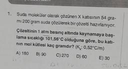 1. Suda moleküler olarak çözünen X katısının 54 gra-
mi 200 gram suda çözülerek bir çözelti hazırlanıyor.
Çözeltinin 1 atm basınç altında kaynamaya baş-
lama sıcaklığı 101,56°C olduğuna göre, bu kati-
nın mol kütlesi kaç gramdır? (K: 0,52°C/m)
A) 180 B) 90 C) 270
D) 60
un
E) 30
54, 0152