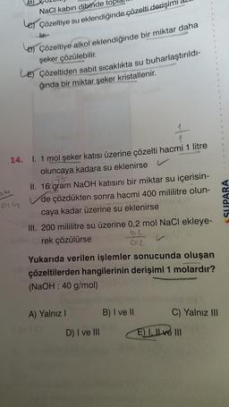 NaCl kabın dibinde top
Le Çözeltiye su eklendiğinde çözelti derişimi
HHF
D) Çözeltiye alkol eklendiğinde bir miktar daha
şeker çözülebilir.
Di 4
014
LE) Çözeltiden sabit sıcaklıkta su buharlaştırıldı-
ğında bir miktar şeker kristallenir.
14. I. 1 mol şeker katısı üzerine çözelti hacmi 1 litre
oluncaya kadara su eklenirse
II. 16 gram NaOH katısını bir miktar su içerisin-
de çözdükten sonra hacmi 400 mililitre olun-
caya kadar üzerine su eklenirse
III. 200 mililitre su üzerine 0,2 mol NaCl ekleye-
012
rek çözülürse
012
Yukarıda verilen işlemler sonucunda oluşan
çözeltilerden hangilerinin derişimi 1 molardır?
(NaOH: 40 g/mol)
A) Yalnız I
D) I ve III
B) I ve II
C) Yalnız III
E) I. Ilve III
SUPARA