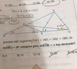 7.
A) 130
a+2bx
60
B
A) 5
70+a+b=100
a+b=30
760
B) 140
20°
E
C) 150
B) 10
20
D
os
X
D) 160
A
lasadi 8 kr Liebs bles.
C) 15
Şekildeki ABC üçgeninde/|AC| = |AD| = |ED|
m(ABC) = 20° olduğuna göre, m(ECB) = a kaç derecedir?
X-d
a
C
D) 20
= |BE| dir.
E 22,5