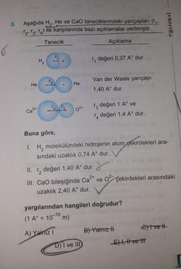 8.
00
Aşağıda H₂, He ve CaO taneciklerindeki yarıçapları (r..
12, 13, 14) ile karşılarında bazı açıklamalar verilmiştir.
Tanecik
Açıklama
He
2+
Ca
H₂
II.
CC
Cal
He
0²
r, değeri 0,37 A° dur.
Van der Waals yarıçapı
1,40 A° dur.
r3 değeri 1 A° ve
Buna göre,
1. H₂ molekülündeki hidrojenin atom çekirdekleri ara-
sındaki uzaklık 0,74 A° dur.
1₂ değeri 1,40 A° dur.
D) I ve III
değeri 1,4 A° dur.
J
2+ 0²-
III. CaO bileşiğinde Ca²+ ve
uzaklık 2,40 A° dur.
yargılarından hangileri doğrudur?
(1 A°= 10¹ m)
A) Yalnız I
B) Yalnız H
çekirdekleri arasındaki
TOstokul
etve t
E) I, I ve tit