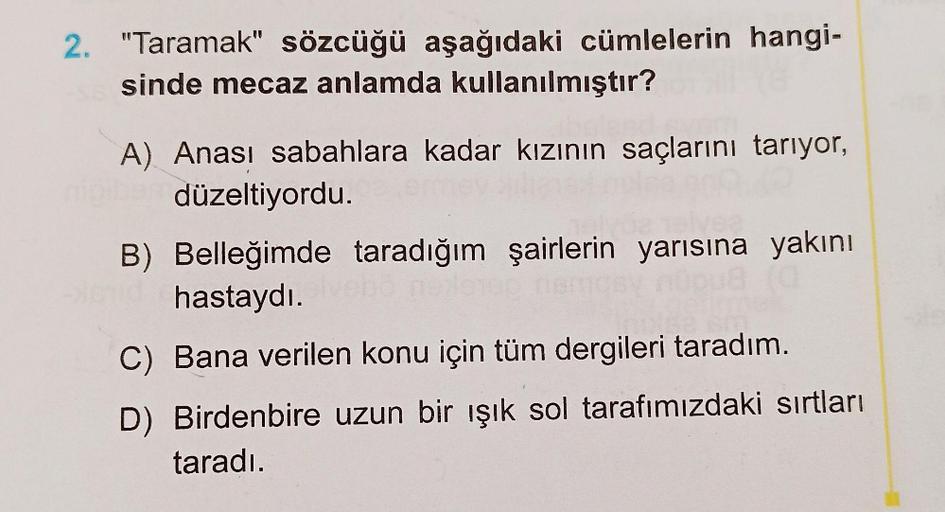 2. "Taramak" sözcüğü aşağıdaki cümlelerin hangi-
sinde mecaz anlamda kullanılmıştır?
A) Anası sabahlara kadar kızının saçlarını tarıyor,
düzeltiyordu.
B) Belleğimde taradığım şairlerin yarısına yakını
hastaydı.
C) Bana verilen konu için tüm dergileri tarad