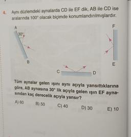 1
4. Aynı düzlemdeki aynalarda CD ile EF dik, AB ile CD ise
aralarında 100° olacak biçimde
konumlandırılmışlardır.
A
30°
B
C
D
D) 30
F
E
Tüm aynalar gelen ışını aynı açıyla yansıttıklarına
göre, AB aynasına 30° lik açıyla gelen işın EF ayna-
sından kaç derecelik açıyla yansır?
A) 60
B) 50
C) 40
E) 10