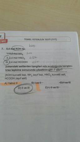 7.
EME
TEMEL YETERLİLİK TESTİ (TYT)
bog
7. 0,4 mol KOH ile;
10,2-moLNH, baz
11.0,4 mol HNO3 a ST+
III. 0,4 mol HCOOH asit (a)
yukarıdaki asitlerden hangileri oda sıcaklığında karıştırı-
lirsa tepkime sonucunda çözeltinin pH'ı 7 olur?
(KOH kuvvetli baz, NH3 zayıf baz, HNO3 kuvvetli asit,
HCOOH zayıf asit)
A) Yalnız II
D) II ve III
B) Ive H
E), Ivett
et ve t