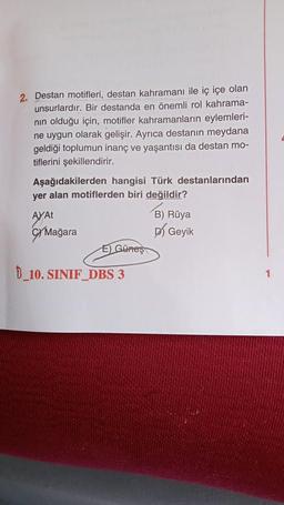 2. Destan motifleri, destan kahramanı ile iç içe olan
unsurlardır. Bir destanda en önemli rol kahrama-
nın olduğu için, motifler kahramanların eylemleri-
ne uygun olarak gelişir. Ayrıca destanın meydana
geldiği toplumun inanç ve yaşantısı da destan mo-
tiflerini şekillendirir.
Aşağıdakilerden hangisi Türk destanlarından
yer alan motiflerden biri değildir?
AYAT
Mağara
E) Güneş
B 10. SINIF DBS 3
B) Rüya
Geyik
1