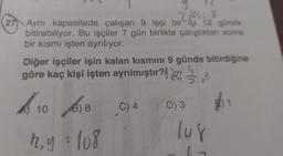 27
y
2154; X
Aynı kapasitede çalışan 9 işçi bir işi 12 günde
bitirebiliyor. Bu işçiler 7 gün birlikte çalıştıktan sonra
bir kısmı işten ayrılıyor.
Diğer işçiler işin kalan kısmını 9 günde bitirdiğine
göre kaç kişi işten ayrılmıştır?
10618
B)
h.y $ 108
C) 4
D) 3
lug