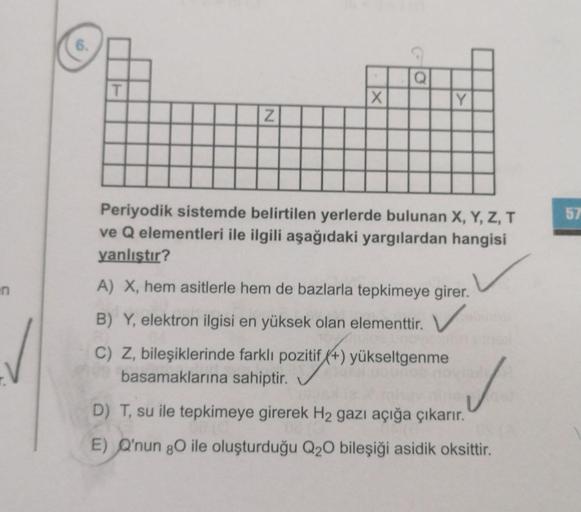 n
6.
T
N
X
Q
Y
Periyodik sistemde belirtilen yerlerde bulunan X, Y, Z, T
ve Q elementleri ile ilgili aşağıdaki yargılardan hangisi
yanlıştır?
A) X, hem asitlerle hem de bazlarla tepkimeye girer.
B) Y, elektron ilgisi en yüksek olan elementtir. V
C) Z, bile