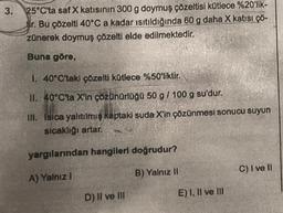 3.
25°C'ta saf X katısının 300 g doymuş çözeltisi kütlece %20'lik-
Ir. Bu çözelti 40°C a kadar ısıtıldığında 60 g daha X katısı çö-
zünerek doymuş çözelti elde edilmektedir.
Buna göre,
1. 40°C'taki çözelti kütlece %50'liktir.
II. 40°C'ta X'in çözünürlüğü 50 g / 100 g su'dur.
III. Isica yalıtılmış kaptaki suda X'in çözünmesi sonucu suyun
sıcaklığı artar.
yargılarından hangileri doğrudur?
A) Yalnız I
B) Yalnız II
Whats
D) II ve III
E) I, II ve III
C) I ve II