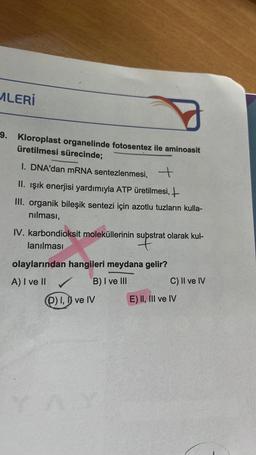 MLERİ
9. Kloroplast organelinde fotosentez ile aminoasit
üretilmesi sürecinde;
I. DNA'dan mRNA sentezlenmesi, +
II. Işık enerjisi yardımıyla ATP üretilmesi,
III. organik bileşik sentezi için azotlu tuzların kulla-
nılması,
IV. karbondioksit moleküllerinin supstrat olarak kul-
lanılması
supst
olaylarından hangileri meydana gelir?
A) I ve II
B) I ve III
(D) I, I ve IV
C) II ve IV
E) II, III ve IV