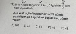 20
17. Bir işi A işçisi B işçisinin 2 katı, C işçisinin katı
hızla yapmaktadır.
3
A, B ve C işçileri beraber bir işi 24 günde
yapabiliyor ise A işçisi tek başına kaç günde
yapar?
A) 108
B) 74
C) 54
D) 49
E) 48