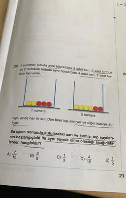 20. 1 numaralı kutuda aynı büyüklükte 2 adet sarı, 3 adet kırmızı
ve 2 numaralı kutuda aynı büyüklükte 4 adet sarı, 2 adet kır-
mızı top vardır.
A)
1 numara
Aynı anda her iki kutudan birer top alınıyor ve diğer kutuya atı-
liyor.
Bu işlem sonunda kutulardaki sarı ve kırmızı top sayıları-
nın başlangıçtaki ile aynı sayıda olma olasılığı aşağıdaki-
lerden hangisidir?
IN SABT
7
15
2 numara
Iepy 2
B) //
C) 1/11
Il ev in
D)
4
15
E)
-15
22
21