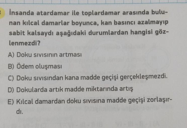 İnsanda atardamar
ile toplardamar arasında bulu-
nan kılcal damarlar boyunca, kan basıncı azalmayıp
sabit kalsaydı aşağıdaki durumlardan hangisi göz-
lenmezdi?
A) Doku sıvısının artması
B) Ödem oluşması
C) Doku sıvısından kana madde geçişi gerçekleşmezdi.