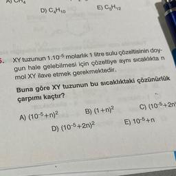 D) C4H10
N
5. XY tuzunun 1.10-5 molarlık 1 litre sulu çözeltisinin doy-
gun hale gelebilmesi için çözeltiye aynı sıcaklıkta n
mol XY ilave etmek gerekmektedir.
esterio
A) (10-5+n)²
E) C5H12
Buna göre XY tuzunun bu sıcaklıktaki çözünürlük
çarpımı kaçtır?
B) (1+n)²
D) (10-5+2n)²
G
C) (10-5+2n
E) 10-5+n