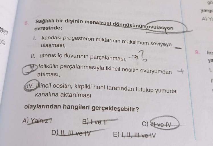 stir?
yla
6.
Sağlıklı bir dişinin menstrual döngüsünün ovulasyon
evresinde;
I. kandaki progesteron miktarının maksimum seviyeye
ulaşması,
?
II. uterus iç duvarının parçalanması,
folikülin parçalanmasıyla ikincil oositin ovaryumdan
atılması,
V. ikincil oosi