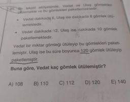 21. Bir tekstil atölyesinde, Vedat ve Ulaş gömlekleri
ütülemekte ve bu gömlekleri paketlemektedir.
Vedat dakikada 6, Ulaş ise dakikada 8 gömlek Ütü-
lemektedir.
Vedat dakikada 12, Ulaş ise dakikada 10 gömlek
paketlemektedir.
Vedat bir miktar gömleği ütüleyip bu gömlekleri paket-
lemiştir. Ulaş ise bu süre boyunca 120 gömlek ütüleyip
paketlemiştir.
Buna göre, Vedat kaç gömlek ütülemiştir?
A) 108
B) 110 C) 112 D) 120
E) 140