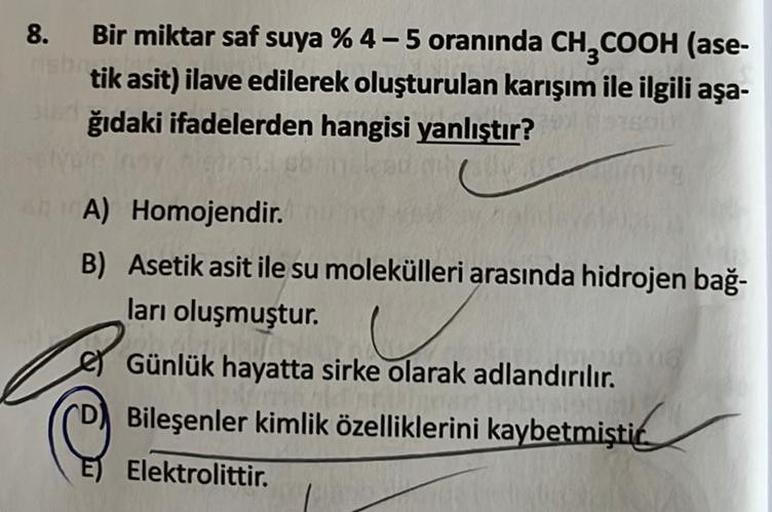 8.
Bir miktar saf suya % 4-5 oranında CH3COOH (ase-
tik asit) ilave edilerek oluşturulan karışım ile ilgili aşa-
ğıdaki ifadelerden hangisi yanlıştır?
A) Homojendir.
B) Asetik asit ile su molekülleri arasında hidrojen bağ-
ları oluşmuştur.
Günlük hayatta s