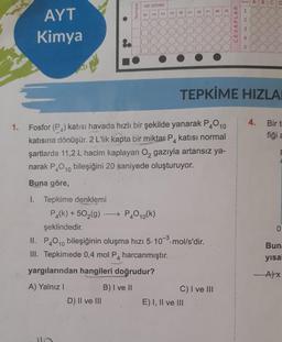 1.
AYT
Kimya
1. Tepkime denklemi
8.
Numara
AD SOYAD
D) II ve III
T
P4(k) +50₂(g) →→→ P40₁(k)
şeklindedir.
2
3
4
9
Fosfor (P₁) katısı havada hızlı bir şekilde yanarak P4010
katısı normal
katısına dönüşür. 2 L'lik kapta bir miktar P4
şartlarda 11,2 L hacim kaplayan O2 gazıyla artansız ya-
narak P4O10 bileşiğini 20 saniyede oluşturuyor.
Buna göre,
II. P40₁0 bileşiğinin oluşma hızı 5.10-3³-mol/s'dir.
10
III. Tepkimede 0,4 mol P4 harcanmıştır.
yargılarından hangileri doğrudur?
A) Yalnız I
B) I ve II
7
E) I, II ve III
8
C) I ve III
6
CEVAPLAR
Soru
1
TEPKİME HIZLA
234
A B
D
4.
Bir t
fiği a
0
Buna
yısal
-A)x