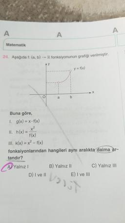 A
Matematik
24. Aşağıda f: (a, b)
II. h(x) =
tandır?
A Yalnız I
R fonksiyonunun grafiği verilmiştir.
AY
O
A
D) I ve II
a
b
Buna göre,
1. g(x) = x-f(x)
x²
f(x)
III. k(x) = x² -f(x)
fonksiyonlarından hangileri aynı aralıkta daima ar-
y = f(x)
B) Yalnız II
E) I ve III
A
Voist
C) Yalnız III