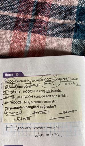 *****
Örnek - 10
HCOOH(suda)+NH3(suda) HCOO (suda)+NH*(suda)
box2
eartl
F2
tepkimesine göre 1
THICOO, HCOOH in konjuge bazıdır.
NH3 ile HCOOH konjuge asit baz çiftidir.
HH.HCOOH, NH3 e proton vermiştir.
yargılarından hangileri doğrudur?
(A) Yalnız I
B) Yal