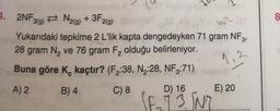 (M
4. 2NF 3(g) N2(g) + 3F2(g)
152
Yukarıdaki tepkime 2 L'lik kapta dengedeyken 71 gram NF3,
28 gram N₂ ve 76 gram F₂ olduğu belirleniyor.
Buna göre K, kaçtır? (F₂:38, N₂:28, NF3:71) meri
A) 2
B) 4
C) 8
D) 16
E) 20
(F₂73 SN7
8