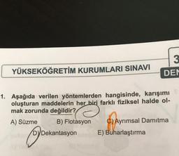 YÜKSEKÖĞRETİM KURUMLARI SINAVI
1. Aşağıda verilen yöntemlerden hangisinde, karışımı
oluşturan maddelerin her biri farklı fiziksel halde ol-
mak zorunda değildir?
A) Süzme
B) Flotasyon
DYDekantasyon
3
DEN
C) Ayrımsal Damitma
E) Buharlaştırma