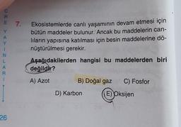 CRE YAY
E 7. Ekosistemlerde canlı yaşamının devam etmesi için
bütün maddeler bulunur. Ancak bu maddelerin can-
lıların yapısına katılması için besin maddelerine dö-
nüştürülmesi gerekir.
Aşağıdakilerden hangisi bu maddelerden biri
değildir?
A) Azot
1
N
L
A
R
1
26
B) Doğal gaz C) Fosfor
E) Oksijen
D) Karbon