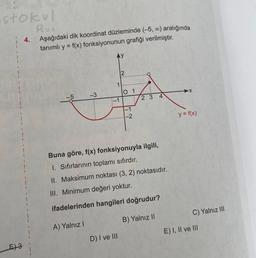 stokul
Rus
E) 3
4.
Aşağıdaki dik koordinat düzleminde (-5, ∞) aralığında
tanımlı y = f(x) fonksiyonunun grafiği verilmiştir.
-3
A) Yalnız I
1
-1
2
D) I ve III
0 1
-1
-2
Buna göre, f(x) fonksiyonuyla ilgili,
1. Sıfırlarının toplamı sıfırdır.
II. Maksimum noktası (3, 2) noktasıdır.
III. Minimum değeri yoktur.
ifadelerinden hangileri doğrudur?
B) Yalnız II
23 4
y = f(x)
C) Yalnız III
E) I, II ve III