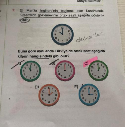 a
7.
21 Mart'ta İngiltere'nin başkenti olan Londra'daki
Greenwich gözlemevinin ortak saati aşağıda gösteril-
miştir.
10
9
co
8
11
A
N
20
6
1
31
2
Buna göre aynı anda Türkiye'de ortak saat aşağıda-
kilerin hangisindeki gibi olur?
3
4
D)
8608
N
7
12
6
1
10
9