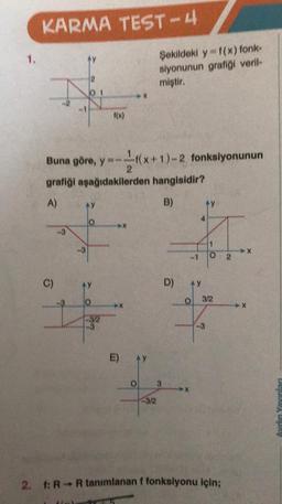 1.
KARMA TEST-4
Ay
H
C)
f(x)
Buna göre, y=-f(x+1)-2 fonksiyonunun
2
grafiği aşağıdakilerden hangisidir?
A)
B)
E)
AY
O
Şekildeki y=f(x) fonk-
siyonunun grafiği veril-
miştir.
3/2
D)
Pak
AY
-0
-3
O
3/2
2. 1: R-R tanımlanan f fonksiyonu için;
2
Aydın Yayınlan