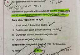 8.
Tek basamakta artansız gerçekleşen
AH > 0
IS/X+Y→ 2Z + T
Cul (9)
tepkimesine yapılan bir etki sonucunda tepkime Isısının değiş-
mediği ancak tepkimenin süresinin değiştiği tespit ediliyor.
Buna göre, yapılan etki ile ilgili;
JobT
I. Pozitif katalizör kullanılmış olabilir.
II. Reaktiflerden birinin derişimi artırılmış olabilir.
III. Ürünlerden birinin fiziksel hali değiştirilmiştir.
IV. Ortam sıcaklığı değiştirilmiştir.
ifadelerinden hangileri doğrudur? (AH: Tepkime ISISI)
A) Yalnız
B) I ve I
Il ve IV
1, II ve III