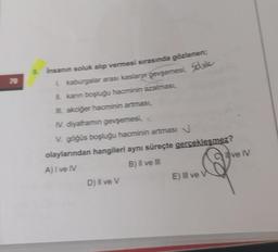 70
9. Insanın soluk alıp vermesi sırasında gözlenen;
L kaburgalar arası kasların gevşemesi, Soule
kanın boşluğu hacminin azalması,
akciğer hacminin artması,
IV. diyaframın gevşemesi,
V. göğüs boşluğu hacminin artmasi N
olaylarından hangileri aynı süreçte gerçekleşmez?
A) I ve IV
B) II ve III
D) II ve V
E) Il ve V
Clive N
V