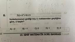 J
10
8.
X
8-e
A)-2
15
III
f(x)=x²+4x+5
fonksiyonunun grafiği A(a,1) noktasından geçtiğine
göre, a kaçtır?
0 (8
23 +145) 15
23 + (20)
B)-1
- Imebined St
C) 0
D) 1
1-(A
E) 2
C-I
10. SINIF MATEMATİK SORU BANKASI uno
5