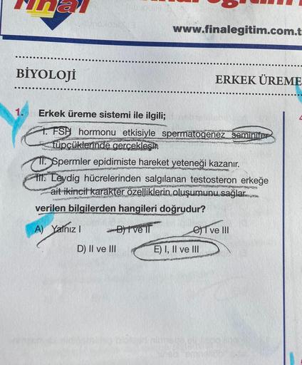 BİYOLOJİ
1.
Erkek üreme sistemi ile ilgili;
FSH hormonu etkisiyle spermatogenez seminifer
füpçüklerinde gerçekleşir
www.finalegitim.com.t
23405
11. Spermler epidimiste hareket yeteneği kazanır.
WWW.PET
A) Yalnız I
Leydig hücrelerinden salgılanan testostero