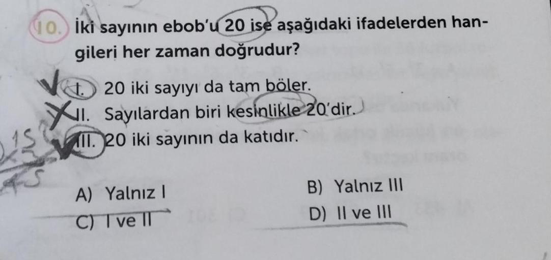 10. İki sayının ebob'u 20 ise aşağıdaki ifadelerden han-
gileri her zaman doğrudur?
15
4S
20 iki sayıyı da tam böler.
XII. Sayılardan biri kesinlikle 20'dir.
II. 20 iki sayının da katıdır.
A) Yalnız I
C) I ve II
B) Yalnız III
D) II ve III