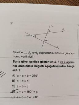 11
31.
0
b
Şekilde d₁, d₂ ve da doğrularının birbirine göre ko-
numu verilmiştir.
A) a-c+b = 360°
B) a+c=b
C) a+b=c
b+c=180° + a
E) a+b+c= 360°
Buna göre, şekilde gösterilen a, b ve c açılanı-
nın arasındaki bağıntı aşağıdakilerden hangi-
sidir?