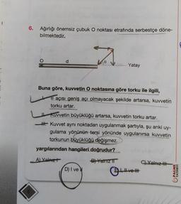 6. Ağırlığı önemsiz çubuk O noktası etrafında serbestçe döne-
bilmektedir.
O
d
0
Buna göre, kuvvetin O noktasına göre torku ile ilgili,
açısı geniş açı olmayacak şekilde artarsa, kuvvetin
torku artar.
Yatay
Kuvvetin büyüklüğü artarsa, kuvvetin torku artar.
Kuvvet aynı noktadan uygulanmak şartıyla, şu anki uy-
gulama yönünün tersi yönünde uygulanırsa kuvvetin
torkunun büyüklüğü değişmez.
yargılarından hangileri doğrudur?
A) Yalnız
B) Yalnız T
D) I ve N
ve
C) Yalnız
PALME
YAYINEVİ