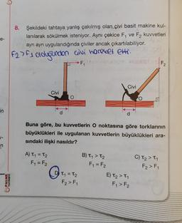 e-
in
1-
in
PALME
YAYINEVİ
8. Şekildeki tahtaya yanlış çakılmış olan çivi basit makine kul-
lanılarak sökülmek isteniyor. Aynı çekice F₁ ve F2 kuvvetleri
ayrı ayrı uygulandığında çiviler ancak çıkartılabiliyor.
F27F1 olduğundan çivi hareket etti.
→ F₁
Civi
A) T₁ = T₂
F₁ = F2
O
Q₁₁
O
Buna göre, bu kuvvetlerin O noktasına göre torklarının
büyüklükleri ile uygulanan kuvvetlerin büyüklükleri ara-
sındaki ilişki nasıldır?
T₁ = T₂
F₂ > F₁
Civi
B) T₁ > T₂
F₁ = F₂
O
E) T₂ > ₁
F₁ > F2
F₂
C) T₂ > T₁
F₂ > F₁