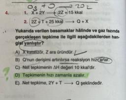 4.10
03,45
202
1. X+2Y
2. 2Z+T+25 kkal
Q+X
Yukarıda verilen basamaklar hâlinde ve gaz fazında
gerçekleşen tepkime ile ilgili aşağıdakilerden han-
gisl yanlıştır?
(2Z +15 kkal
A) X katalizör, Zara üründür. 1
B) Q'nun derişimi artırılırsa reaksiyon hiz artar.
C) Net tepkimenin AH değeri 10 kkal'dir.
D) Tepkimenin hızı zamanla azalır.
E) Net tepkime, 2Y+TQ şeklindedir.