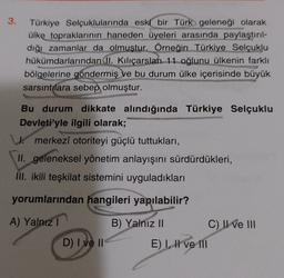 3.
Türkiye Selçuklularında eski bir Türk geleneği olarak
ülke topraklarının haneden üyeleri arasında paylaştırıl-
dığı zamanlar da olmuştur. Örneğin Türkiye Selçuklu
hükümdarlarından (II. Kılıçarslan 11 oğlunu ülkenin farklı
bölgelerine göndermiş ve bu durum ülke içerisinde büyük
sarsıntılara sebep olmuştur.
Bu durum dikkate alındığında Türkiye Selçuklu
Devleti'yle ilgili olarak;
Umerkezî otoriteyi güçlü tuttukları,
II. geleneksel yönetim anlayışını sürdürdükleri,
III. ikili teşkilat sistemini uyguladıkları
yorumlarından hangileri yapılabilir?
A) Yalnız I
B) Yalnız II
D) I ve II
E) I, I ve 111
C) II ve III