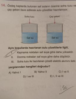 14. Özdeş kaplarda bulunan saf suların üzerine sofra tuzu ve
çay şekeri ilave edilerek sulu çözeltiler hazırlanıyor.
Sofra tuzu
II.
III.
Saf su
Çay şekeri
Aynı koşullarda hazırlanan sulu çözeltilerle ilgili,
balsaf su
Kaynama noktaları saf suya göre daha yüksektir.
Donma noktaları saf suya göre daha düşüktür.
Sofra tuzu ile hazırlanan çözelti elektrik akımını iletir.
D) I ve III
yargılarından hangileri doğrudur?
A) Yalnız I
B) Yalnız II
C) I ve II
E) I, II ve III
2