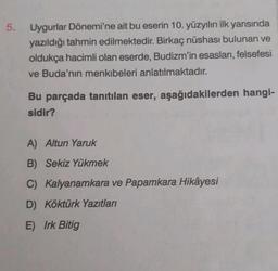 5.
Uygurlar Dönemi'ne ait bu eserin 10. yüzyılın ilk yarısında
yazıldığı tahmin edilmektedir. Birkaç nüshası bulunan ve
oldukça hacimli olan eserde, Budizm'in esasları, felsefesi
ve Buda'nın menkibeleri anlatılmaktadır.
Bu parçada tanıtılan eser, aşağıdakilerden hangi-
sidir?
A) Altun Yaruk
B) Sekiz Yükmek
C) Kalyanamkara ve Papamkara Hikâyesi
D) Köktürk Yazıtları
E) Irk Bitig