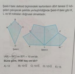 Şekil-l'deki deltoid biçimindeki kartonların dört tanesi D kö-
şeleri çakışacak şekilde yerleştirildiğinde Şekil-ll'deki gibi K,
L ve M noktaları doğrusal olmaktadır.
B
D
Şekil-I
C
K
IABI= IBCI ve IEFI = 10 cm'dir.
Buna göre, IKMI kaç cm'dir?
A) 12
L
Şekil-II
F
M
B) 1012 C) 10√5 D) 12√2 E) 15